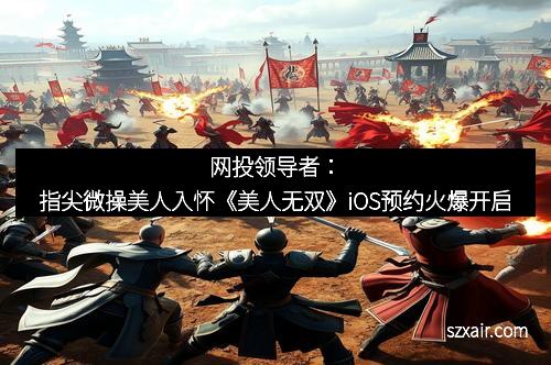 网投领导者：指尖微操美人入怀《美人无双》iOS预约火爆开启